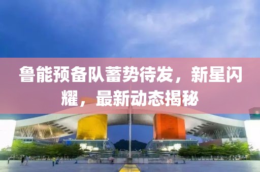魯能預備隊蓄勢待發(fā)，新星閃耀，最新動態(tài)揭秘