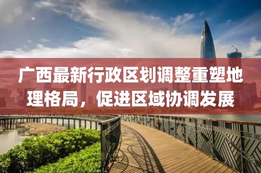 廣西最新行政區(qū)劃調(diào)整重塑地理格局，促進(jìn)區(qū)域協(xié)調(diào)發(fā)展