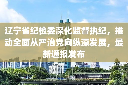 遼寧省紀檢委深化監(jiān)督執(zhí)紀，推動全面從嚴治黨向縱深發(fā)展，最新通報發(fā)布