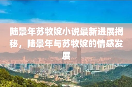 陸景年蘇牧婉小說最新進(jìn)展揭秘，陸景年與蘇牧婉的情感發(fā)展