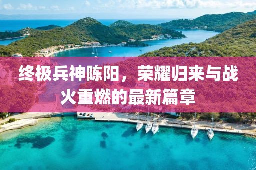終極兵神陳陽，榮耀歸來與戰(zhàn)火重燃的最新篇章