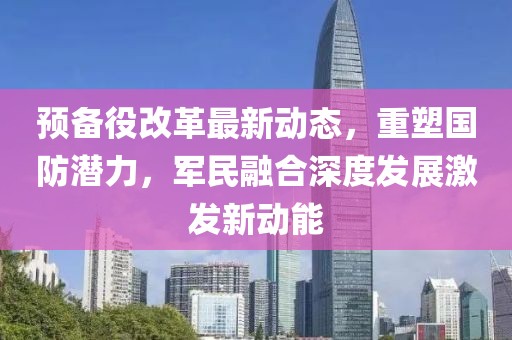 預(yù)備役改革最新動態(tài)，重塑國防潛力，軍民融合深度發(fā)展激發(fā)新動能