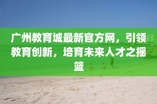 廣州教育城最新官方網(wǎng)，引領(lǐng)教育創(chuàng)新，培育未來人才之搖籃
