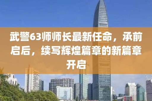 武警63師師長(zhǎng)最新任命，承前啟后，續(xù)寫輝煌篇章的新篇章開啟