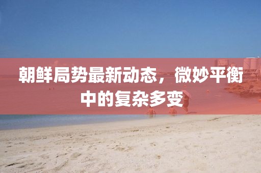 朝鮮局勢最新動態(tài)，微妙平衡中的復(fù)雜多變