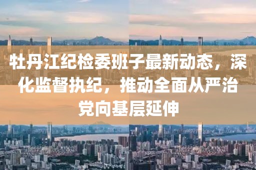 牡丹江紀檢委班子最新動態(tài)，深化監(jiān)督執(zhí)紀，推動全面從嚴治黨向基層延伸