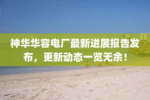 神華華容電廠最新進(jìn)展報(bào)告發(fā)布，更新動(dòng)態(tài)一覽無(wú)余！