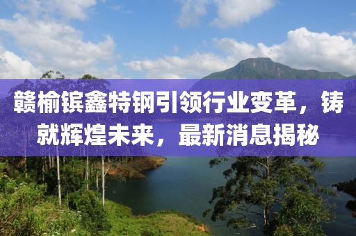 贛榆鑌鑫特鋼引領(lǐng)行業(yè)變革，鑄就輝煌未來(lái)，最新消息揭秘