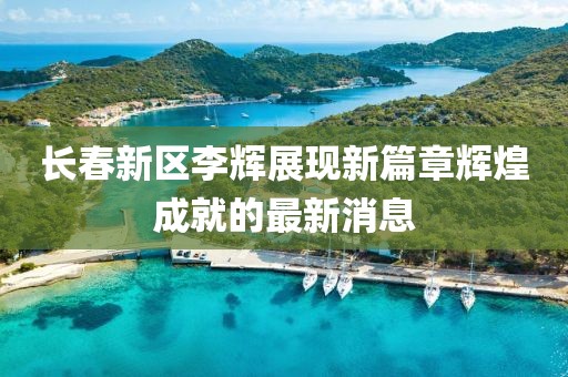 長春新區(qū)李輝展現(xiàn)新篇章輝煌成就的最新消息
