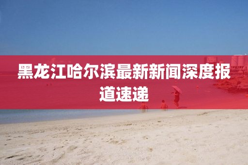 黑龍江哈爾濱最新新聞深度報道速遞