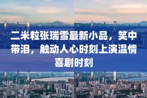 二米粒張瑞雪最新小品，笑中帶淚，觸動人心時刻上演溫情喜劇時刻