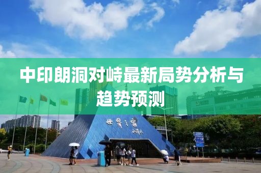 中印朗洞對(duì)峙最新局勢(shì)分析與趨勢(shì)預(yù)測(cè)