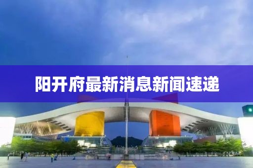 陽開府最新消息新聞速遞