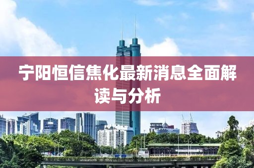 寧陽恒信焦化最新消息全面解讀與分析