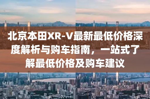 北京本田XR-V最新最低價格深度解析與購車指南，一站式了解最低價格及購車建議