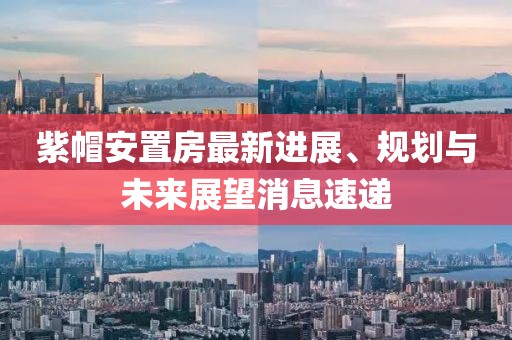 紫帽安置房最新進(jìn)展、規(guī)劃與未來展望消息速遞