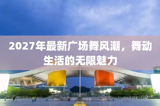 2027年最新廣場(chǎng)舞風(fēng)潮，舞動(dòng)生活的無限魅力