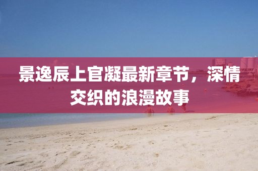 景逸辰上官凝最新章節(jié)，深情交織的浪漫故事