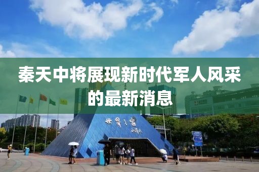 秦天中將展現(xiàn)新時代軍人風采的最新消息