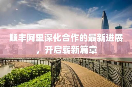 順豐阿里深化合作的最新進(jìn)展，開啟嶄新篇章