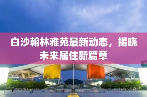 白沙翰林雅苑最新動(dòng)態(tài)，揭曉未來(lái)居住新篇章