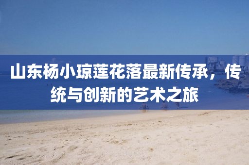 山東楊小瓊蓮花落最新傳承，傳統(tǒng)與創(chuàng)新的藝術(shù)之旅