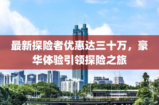 最新探險(xiǎn)者優(yōu)惠達(dá)三十萬，豪華體驗(yàn)引領(lǐng)探險(xiǎn)之旅