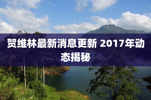 賀維林最新消息更新 2017年動(dòng)態(tài)揭秘