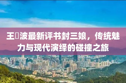 王玥波最新評書封三娘，傳統(tǒng)魅力與現(xiàn)代演繹的碰撞之旅