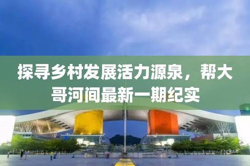 探尋鄉(xiāng)村發(fā)展活力源泉，幫大哥河間最新一期紀(jì)實