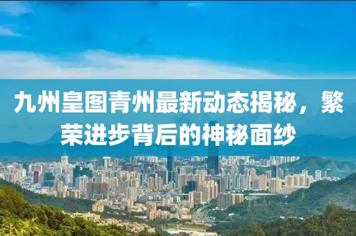 九州皇圖青州最新動態(tài)揭秘，繁榮進步背后的神秘面紗