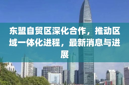 東盟自貿(mào)區(qū)深化合作，推動區(qū)域一體化進程，最新消息與進展