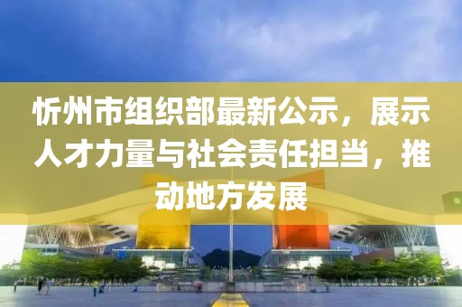 忻州市組織部最新公示，展示人才力量與社會責任擔當，推動地方發(fā)展