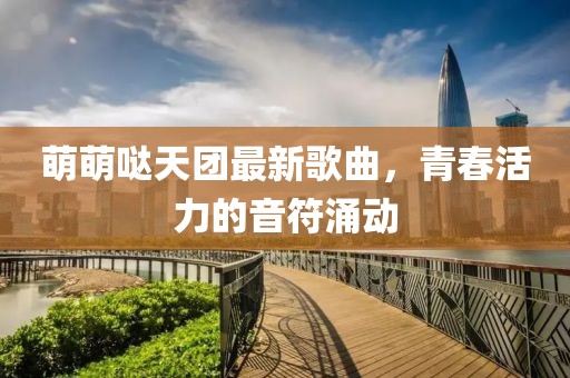 萌萌噠天團(tuán)最新歌曲，青春活力的音符涌動