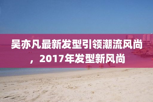 吳亦凡最新發(fā)型引領潮流風尚，2017年發(fā)型新風尚