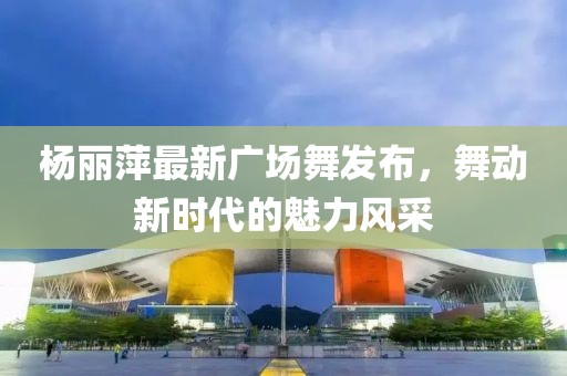 楊麗萍最新廣場(chǎng)舞發(fā)布，舞動(dòng)新時(shí)代的魅力風(fēng)采