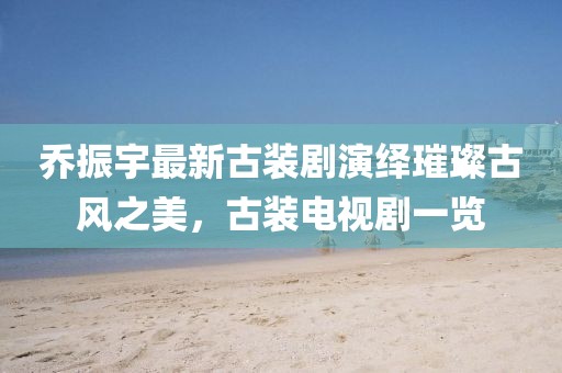 喬振宇最新古裝劇演繹璀璨古風之美，古裝電視劇一覽