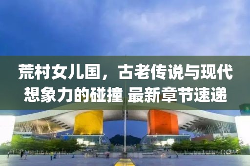 荒村女兒國，古老傳說與現(xiàn)代想象力的碰撞 最新章節(jié)速遞