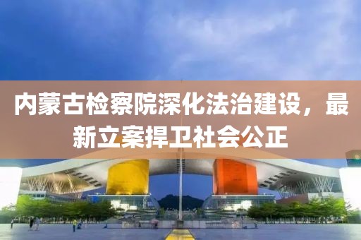 內(nèi)蒙古檢察院深化法治建設(shè)，最新立案捍衛(wèi)社會(huì)公正