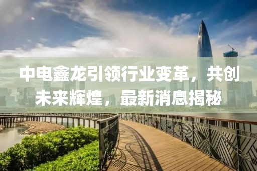 中電鑫龍引領(lǐng)行業(yè)變革，共創(chuàng)未來輝煌，最新消息揭秘