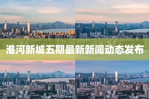 淮河新城五期最新新聞動態(tài)發(fā)布