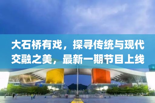 大石橋有戲，探尋傳統(tǒng)與現(xiàn)代交融之美，最新一期節(jié)目上線