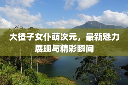 大橙子女仆萌次元，最新魅力展現(xiàn)與精彩瞬間