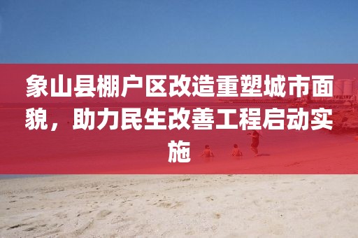 象山縣棚戶區(qū)改造重塑城市面貌，助力民生改善工程啟動實施