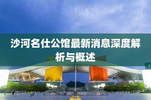 沙河名仕公館最新消息深度解析與概述