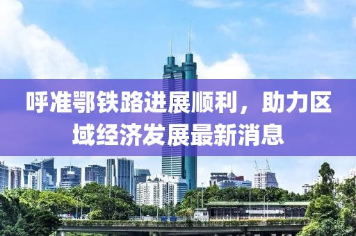 呼準(zhǔn)鄂鐵路進(jìn)展順利，助力區(qū)域經(jīng)濟(jì)發(fā)展最新消息