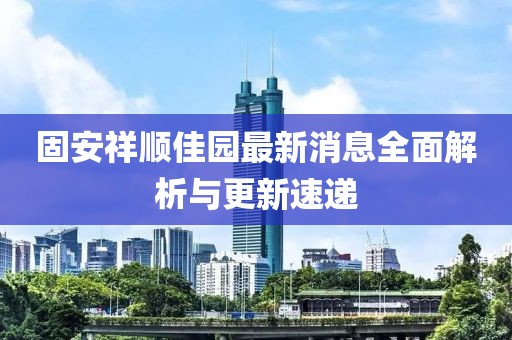 固安祥順佳園最新消息全面解析與更新速遞