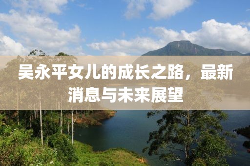 吳永平女兒的成長(zhǎng)之路，最新消息與未來(lái)展望