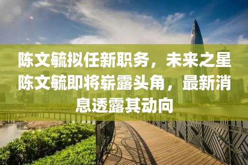 陳文毓擬任新職務(wù)，未來(lái)之星陳文毓即將嶄露頭角，最新消息透露其動(dòng)向