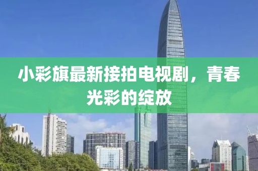 小彩旗最新接拍電視劇，青春光彩的綻放